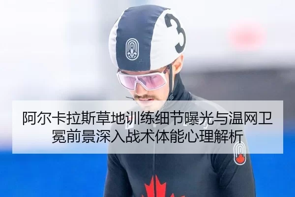 阿尔卡拉斯草地训练细节曝光与温网卫冕前景深入战术体能心理解析