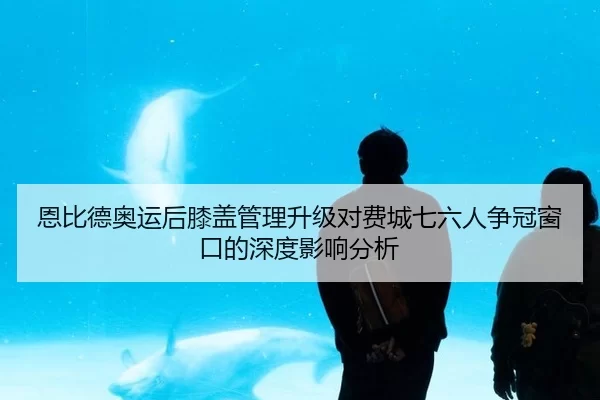 恩比德奥运后膝盖管理升级对费城七六人争冠窗口的深度影响分析