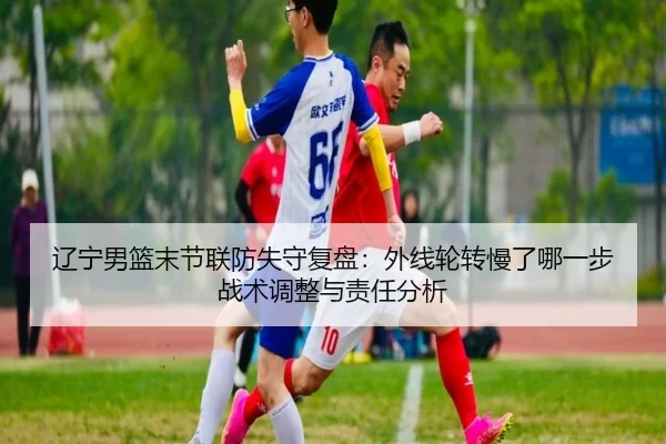 辽宁男篮末节联防失守复盘：外线轮转慢了哪一步 战术调整与责任分析