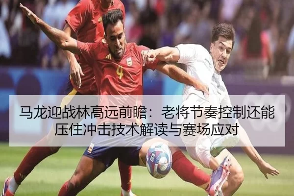 马龙迎战林高远前瞻：老将节奏控制还能压住冲击技术解读与赛场应对