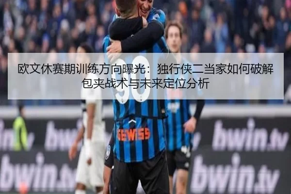 欧文休赛期训练方向曝光：独行侠二当家如何破解包夹战术与未来定位分析