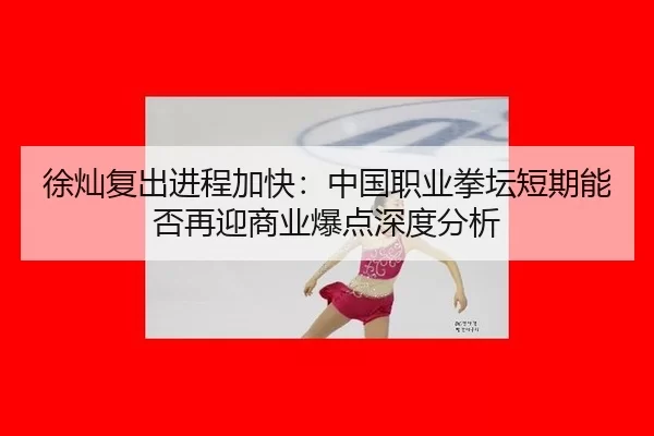 徐灿复出进程加快：中国职业拳坛短期能否再迎商业爆点深度分析
