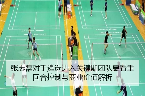 张志磊对手遴选进入关键期团队更看重回合控制与商业价值解析