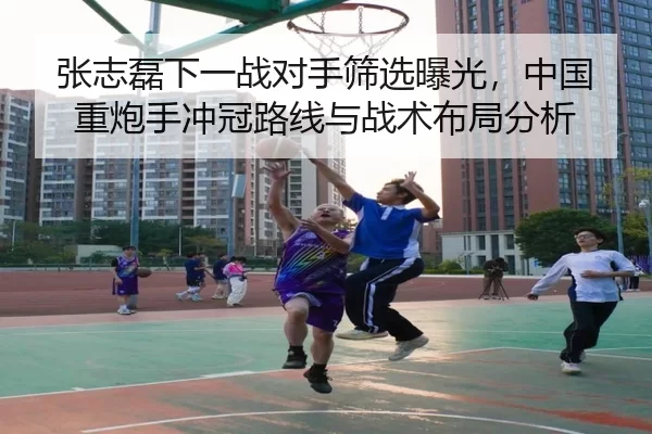 张志磊下一战对手筛选曝光，中国重炮手冲冠路线与战术布局分析